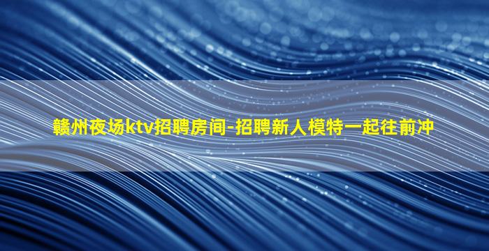 赣州夜场ktv招聘房间-招聘新人模特一起往前冲